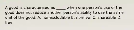 A good is characterized as _____ when one person's use of the good does not reduce another person's ability to use the same unit of the good. A. nonexcludable B. nonrival C. shareable D. free