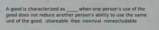 A good is characterized as _____ when one person's use of the good does not reduce another person's ability to use the same unit of the good. -shareable -free -nonrival -nonexcludable