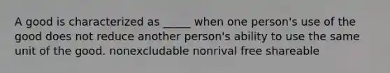 A good is characterized as _____ when one person's use of the good does not reduce another person's ability to use the same unit of the good. nonexcludable nonrival free shareable