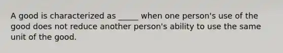 A good is characterized as _____ when one person's use of the good does not reduce another person's ability to use the same unit of the good.