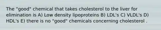 The "good" chemical that takes cholesterol to the liver for elimination is A) Low density lipoproteins B) LDL's C) VLDL's D) HDL's E) there is no "good" chemicals concerning cholesterol .