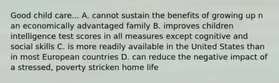 Good child care... A. cannot sustain the benefits of growing up n an economically advantaged family B. improves children intelligence test scores in all measures except cognitive and social skills C. is more readily available in the United States than in most European countries D. can reduce the negative impact of a stressed, poverty stricken home life