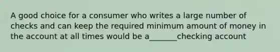 A good choice for a consumer who writes a large number of checks and can keep the required minimum amount of money in the account at all times would be a_______checking account