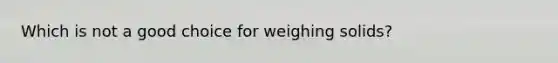 Which is not a good choice for weighing solids?