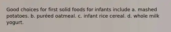 Good choices for first solid foods for infants include a. mashed potatoes. b. puréed oatmeal. c. infant rice cereal. d. whole milk yogurt.