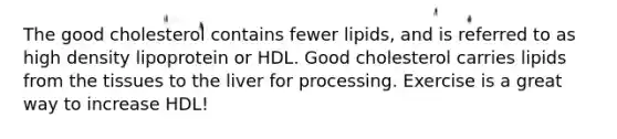 The good cholesterol contains fewer lipids, and is referred to as high density lipoprotein or HDL. Good cholesterol carries lipids from the tissues to the liver for processing. Exercise is a great way to increase HDL!