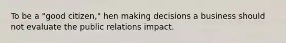 To be a "good citizen," hen making decisions a business should not evaluate the public relations impact.