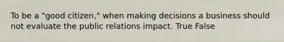 To be a "good citizen," when making decisions a business should not evaluate the public relations impact. True False