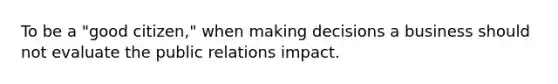 To be a "good citizen," when making decisions a business should not evaluate the public relations impact.