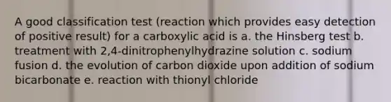 A good classification test (reaction which provides easy detection of positive result) for a carboxylic acid is a. the Hinsberg test b. treatment with 2,4-dinitrophenylhydrazine solution c. sodium fusion d. the evolution of carbon dioxide upon addition of sodium bicarbonate e. reaction with thionyl chloride