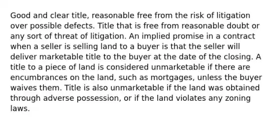 Good and clear title, reasonable free from the risk of litigation over possible defects. Title that is free from reasonable doubt or any sort of threat of litigation. An implied promise in a contract when a seller is selling land to a buyer is that the seller will deliver marketable title to the buyer at the date of the closing. A title to a piece of land is considered unmarketable if there are encumbrances on the land, such as mortgages, unless the buyer waives them. Title is also unmarketable if the land was obtained through adverse possession, or if the land violates any zoning laws.