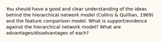 You should have a good and clear understanding of the ideas behind the hierarchical network model (Collins & Quillian, 1969) and the feature comparison model. What is support/evidence against the hierarchical network model? What are advantages/disadvantages of each?