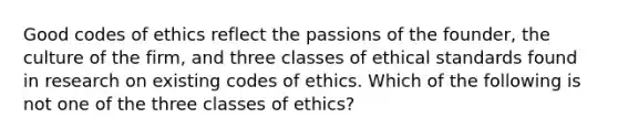 Good codes of ethics reflect the passions of the founder, the culture of the firm, and three classes of ethical standards found in research on existing codes of ethics. Which of the following is not one of the three classes of ethics?