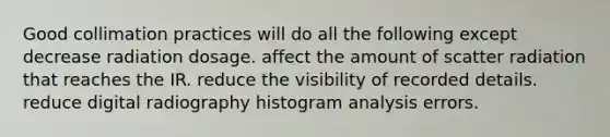 Good collimation practices will do all the following except decrease radiation dosage. affect the amount of scatter radiation that reaches the IR. reduce the visibility of recorded details. reduce digital radiography histogram analysis errors.