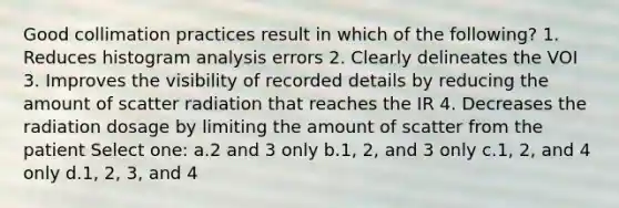 Good collimation practices result in which of the following? 1. Reduces histogram analysis errors 2. Clearly delineates the VOI 3. Improves the visibility of recorded details by reducing the amount of scatter radiation that reaches the IR 4. Decreases the radiation dosage by limiting the amount of scatter from the patient Select one: a.2 and 3 only b.1, 2, and 3 only c.1, 2, and 4 only d.1, 2, 3, and 4