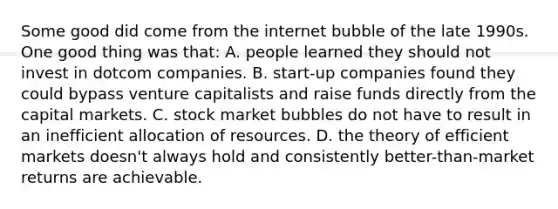 Some good did come from the internet bubble of the late 1990s. One good thing was that: A. people learned they should not invest in dotcom companies. B. start-up companies found they could bypass venture capitalists and raise funds directly from the capital markets. C. stock market bubbles do not have to result in an inefficient allocation of resources. D. the theory of efficient markets doesn't always hold and consistently better-than-market returns are achievable.