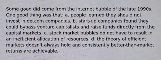 Some good did come from the internet bubble of the late 1990s. One good thing was that: a. people learned they should not invest in dotcom companies. b. start-up companies found they could bypass venture capitalists and raise funds directly from the capital markets. c. stock market bubbles do not have to result in an inefficient allocation of resources. d. the theory of efficient markets doesn't always hold and consistently better-than-market returns are achievable.