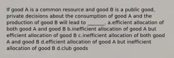 If good A is a common resource and good B is a public good, private decisions about the consumption of good A and the production of good B will lead to _______. a.efficient allocation of both good A and good B b.inefficient allocation of good A but efficient allocation of good B c.inefficient allocation of both good A and good B d.efficient allocation of good A but inefficient allocation of good B d.club goods