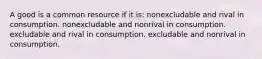 A good is a common resource if it is: nonexcludable and rival in consumption. nonexcludable and nonrival in consumption. excludable and rival in consumption. excludable and nonrival in consumption.