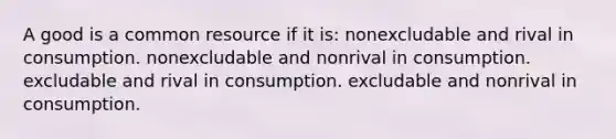 A good is a common resource if it is: nonexcludable and rival in consumption. nonexcludable and nonrival in consumption. excludable and rival in consumption. excludable and nonrival in consumption.