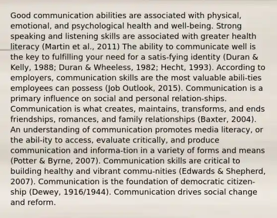 Good communication abilities are associated with physical, emotional, and psychological health and well-being. Strong speaking and listening skills are associated with greater health literacy (Martin et al., 2011) The ability to communicate well is the key to fulfilling your need for a satis-fying identity (Duran & Kelly, 1988; Duran & Wheeless, 1982; Hecht, 1993). According to employers, <a href='https://www.questionai.com/knowledge/k0S31E2XsS-communication-skills' class='anchor-knowledge'>communication skills</a> are the most valuable abili-ties employees can possess (Job Outlook, 2015). Communication is a primary influence on social and personal relation-ships. Communication is what creates, maintains, transforms, and ends friendships, romances, and family relationships (Baxter, 2004). An understanding of communication promotes media literacy, or the abil-ity to access, evaluate critically, and produce communication and informa-tion in a variety of forms and means (Potter & Byrne, 2007). Communication skills are critical to building healthy and vibrant commu-nities (Edwards & Shepherd, 2007). Communication is the foundation of democratic citizen-ship (Dewey, 1916/1944). Communication drives <a href='https://www.questionai.com/knowledge/kdQZG97efQ-social-change' class='anchor-knowledge'>social change</a> and reform.