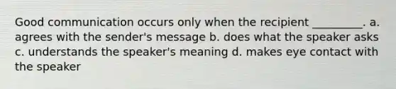 Good communication occurs only when the recipient _________. a. agrees with the sender's message b. does what the speaker asks c. understands the speaker's meaning d. makes eye contact with the speaker