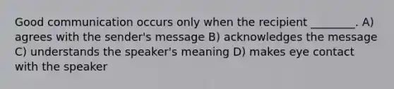 Good communication occurs only when the recipient ________. A) agrees with the sender's message B) acknowledges the message C) understands the speaker's meaning D) makes eye contact with the speaker