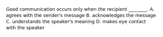 Good communication occurs only when the recipient ________. A. agrees with the sender's message B. acknowledges the message C. understands the speaker's meaning D. makes eye contact with the speaker