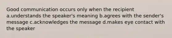 Good communication occurs only when the recipient a.understands the speaker's meaning b.agrees with the sender's message c.acknowledges the message d.makes eye contact with the speaker