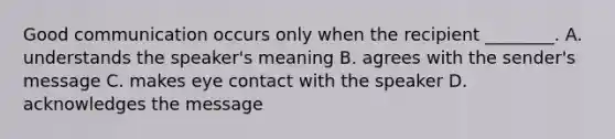 Good communication occurs only when the recipient​ ________. A. understands the​ speaker's meaning B. agrees with the​ sender's message C. makes eye contact with the speaker D. acknowledges the message