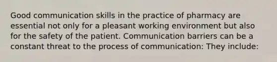 Good communication skills in the practice of pharmacy are essential not only for a pleasant working environment but also for the safety of the patient. Communication barriers can be a constant threat to the process of communication: They include: