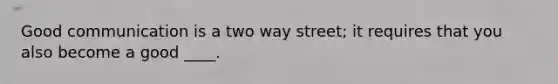 Good communication is a two way street; it requires that you also become a good ____.
