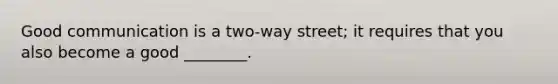 Good communication is a two-way street; it requires that you also become a good ________.