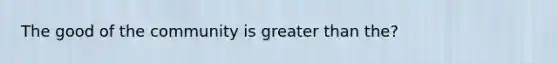 The good of the community is greater than the?