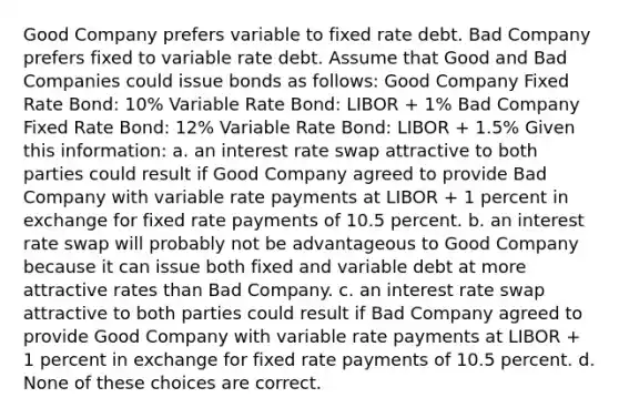 Good Company prefers variable to fixed rate debt. Bad Company prefers fixed to variable rate debt. Assume that Good and Bad Companies could issue bonds as follows: Good Company Fixed Rate Bond: 10% Variable Rate Bond: LIBOR + 1% Bad Company Fixed Rate Bond: 12% Variable Rate Bond: LIBOR + 1.5% Given this information: a. an interest rate swap attractive to both parties could result if Good Company agreed to provide Bad Company with variable rate payments at LIBOR + 1 percent in exchange for fixed rate payments of 10.5 percent. b. an interest rate swap will probably not be advantageous to Good Company because it can issue both fixed and variable debt at more attractive rates than Bad Company. c. an interest rate swap attractive to both parties could result if Bad Company agreed to provide Good Company with variable rate payments at LIBOR + 1 percent in exchange for fixed rate payments of 10.5 percent. d. None of these choices are correct.