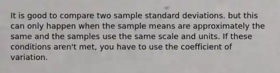 It is good to compare two sample <a href='https://www.questionai.com/knowledge/kqGUr1Cldy-standard-deviation' class='anchor-knowledge'>standard deviation</a>s. but this can only happen when the sample means are approximately the same and the samples use the same scale and units. If these conditions aren't met, you have to use the <a href='https://www.questionai.com/knowledge/kJCjg6fvaq-coefficient-of-variation' class='anchor-knowledge'>coefficient of variation</a>.