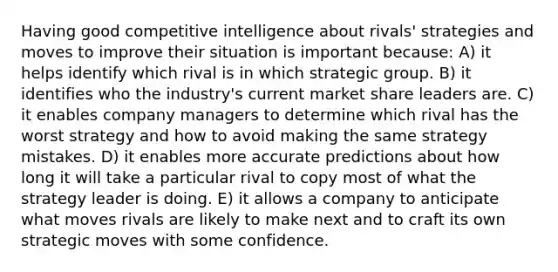 Having good competitive intelligence about rivals' strategies and moves to improve their situation is important because: A) it helps identify which rival is in which strategic group. B) it identifies who the industry's current market share leaders are. C) it enables company managers to determine which rival has the worst strategy and how to avoid making the same strategy mistakes. D) it enables more accurate predictions about how long it will take a particular rival to copy most of what the strategy leader is doing. E) it allows a company to anticipate what moves rivals are likely to make next and to craft its own strategic moves with some confidence.