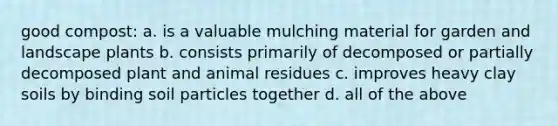 good compost: a. is a valuable mulching material for garden and landscape plants b. consists primarily of decomposed or partially decomposed plant and animal residues c. improves heavy clay soils by binding soil particles together d. all of the above