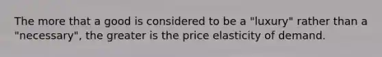 The more that a good is considered to be a "luxury" rather than a "necessary", the greater is the price elasticity of demand.