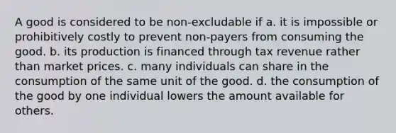 A good is considered to be non-excludable if a. it is impossible or prohibitively costly to prevent non-payers from consuming the good. b. its production is financed through tax revenue rather than market prices. c. many individuals can share in the consumption of the same unit of the good. d. the consumption of the good by one individual lowers the amount available for others.