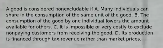 A good is considered nonexcludable if A. Many individuals can share in the consumption of the same unit of the good. B. The consumption of the good by one individual lowers the amount available for others. C. It is impossible or very costly to exclude nonpaying customers from receiving the good. D. Its production is financed through tax revenue rather than market prices.