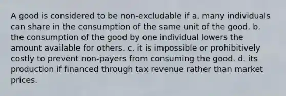 A good is considered to be non-excludable if a. many individuals can share in the consumption of the same unit of the good. b. the consumption of the good by one individual lowers the amount available for others. c. it is impossible or prohibitively costly to prevent non-payers from consuming the good. d. its production if financed through tax revenue rather than market prices.