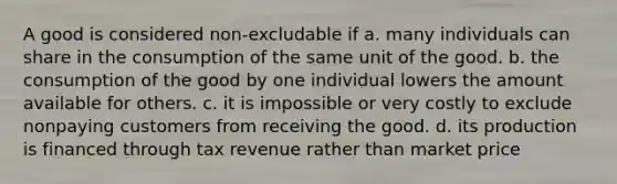 A good is considered non-excludable if a. many individuals can share in the consumption of the same unit of the good. b. the consumption of the good by one individual lowers the amount available for others. c. it is impossible or very costly to exclude nonpaying customers from receiving the good. d. its production is financed through tax revenue rather than market price