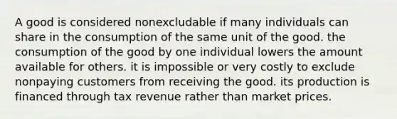 A good is considered nonexcludable if many individuals can share in the consumption of the same unit of the good. the consumption of the good by one individual lowers the amount available for others. it is impossible or very costly to exclude nonpaying customers from receiving the good. its production is financed through tax revenue rather than market prices.