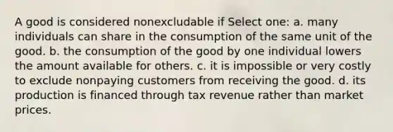 A good is considered nonexcludable if Select one: a. many individuals can share in the consumption of the same unit of the good. b. the consumption of the good by one individual lowers the amount available for others. c. it is impossible or very costly to exclude nonpaying customers from receiving the good. d. its production is financed through tax revenue rather than market prices.