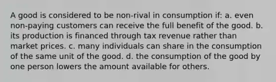 A good is considered to be non-rival in consumption if: a. even non-paying customers can receive the full benefit of the good. b. its production is financed through tax revenue rather than market prices. c. many individuals can share in the consumption of the same unit of the good. d. the consumption of the good by one person lowers the amount available for others.