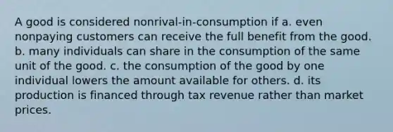 A good is considered nonrival-in-consumption if a. even nonpaying customers can receive the full benefit from the good. b. many individuals can share in the consumption of the same unit of the good. c. the consumption of the good by one individual lowers the amount available for others. d. its production is financed through tax revenue rather than market prices.