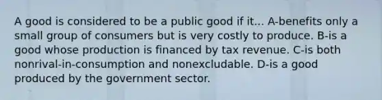 A good is considered to be a public good if it... A-benefits only a small group of consumers but is very costly to produce. B-is a good whose production is financed by tax revenue. C-is both nonrival-in-consumption and nonexcludable. D-is a good produced by the government sector.