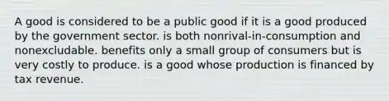 A good is considered to be a public good if it is a good produced by the government sector. is both nonrival-in-consumption and nonexcludable. benefits only a small group of consumers but is very costly to produce. is a good whose production is financed by tax revenue.