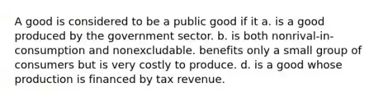 A good is considered to be a public good if it a. is a good produced by the government sector. b. is both nonrival-in-consumption and nonexcludable. benefits only a small group of consumers but is very costly to produce. d. is a good whose production is financed by tax revenue.